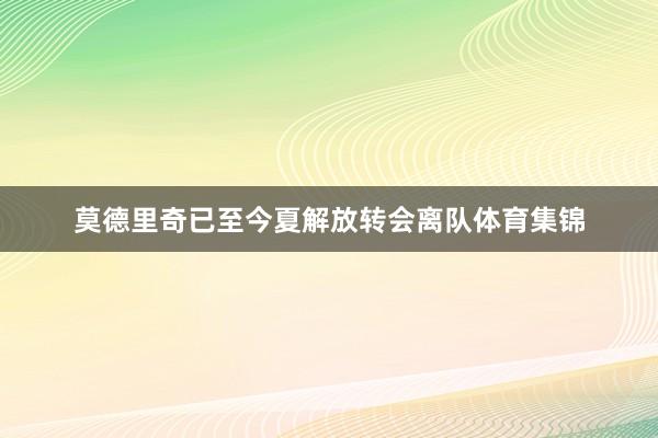 莫德里奇已至今夏解放转会离队体育集锦