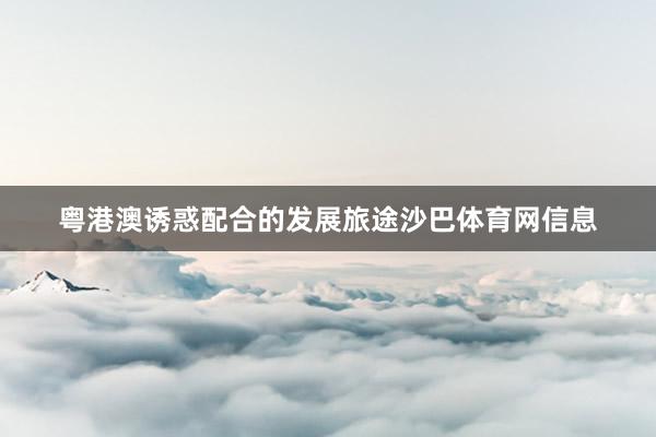 粤港澳诱惑配合的发展旅途沙巴体育网信息