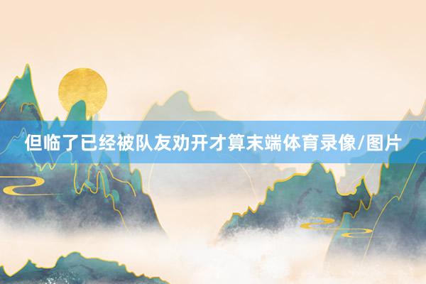 但临了已经被队友劝开才算末端体育录像/图片
