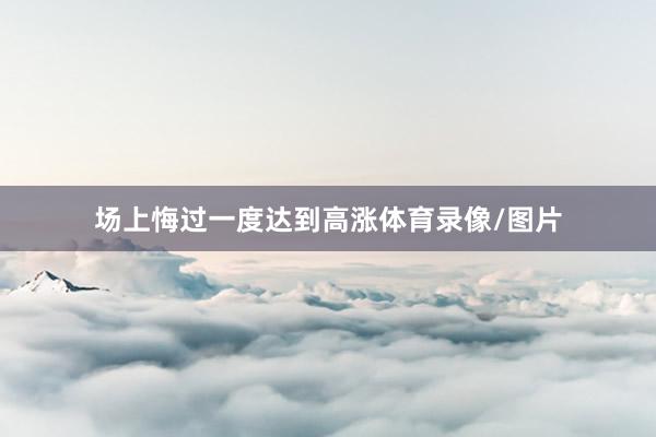 场上悔过一度达到高涨体育录像/图片