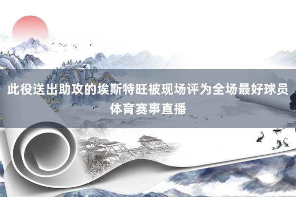 此役送出助攻的埃斯特旺被现场评为全场最好球员体育赛事直播