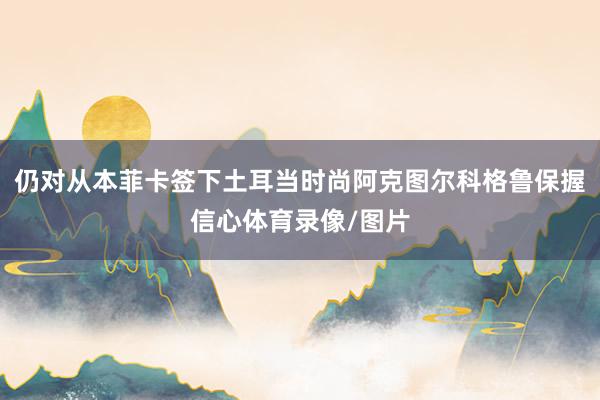 仍对从本菲卡签下土耳当时尚阿克图尔科格鲁保握信心体育录像/图片