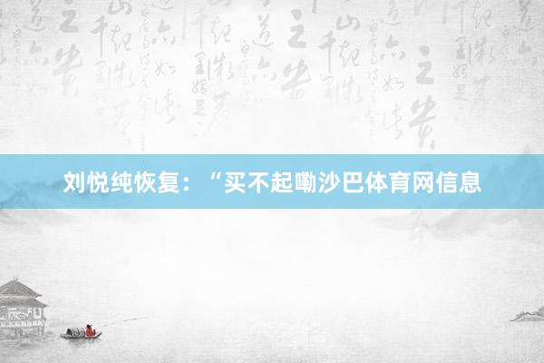 刘悦纯恢复：“买不起嘞沙巴体育网信息