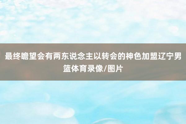 最终瞻望会有两东说念主以转会的神色加盟辽宁男篮体育录像/图片