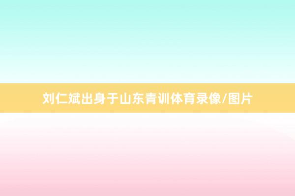 刘仁斌出身于山东青训体育录像/图片