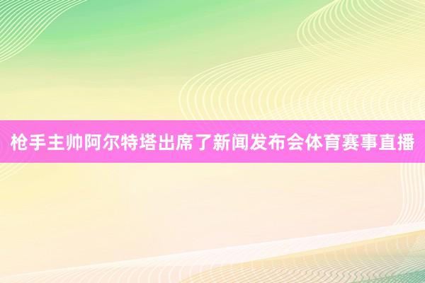 枪手主帅阿尔特塔出席了新闻发布会体育赛事直播