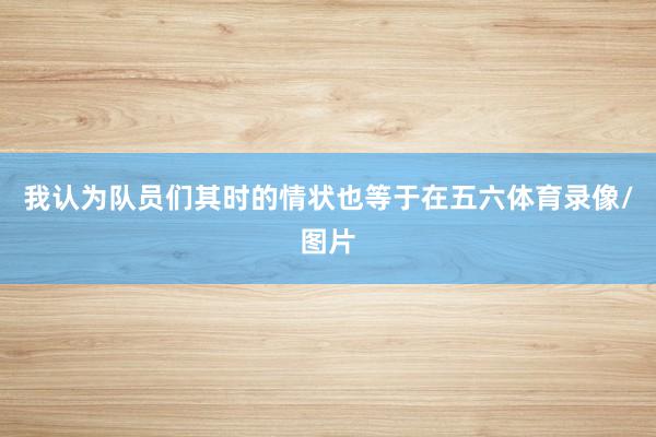 我认为队员们其时的情状也等于在五六体育录像/图片