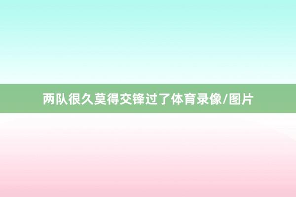 两队很久莫得交锋过了体育录像/图片