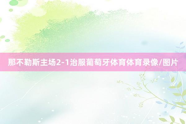 那不勒斯主场2-1治服葡萄牙体育体育录像/图片