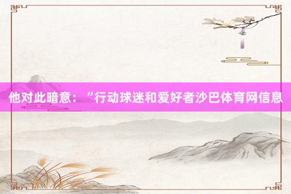 他对此暗意：“行动球迷和爱好者沙巴体育网信息