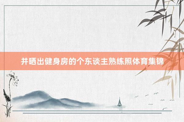 并晒出健身房的个东谈主熟练照体育集锦