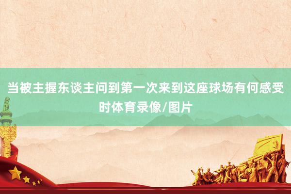 当被主握东谈主问到第一次来到这座球场有何感受时体育录像/图片