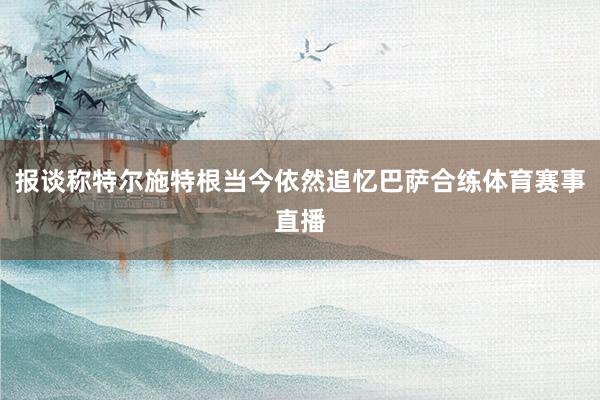 报谈称特尔施特根当今依然追忆巴萨合练体育赛事直播