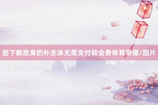 签下解放身的朴志洙无需支付转会费体育录像/图片
