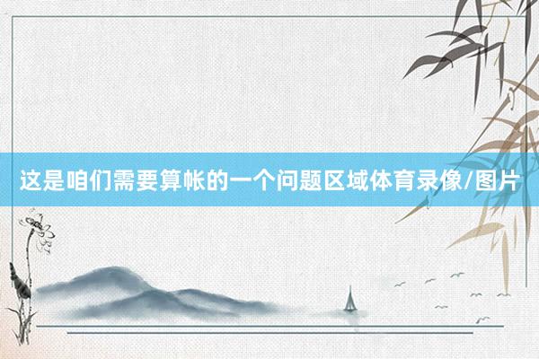 这是咱们需要算帐的一个问题区域体育录像/图片