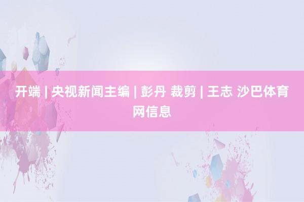开端 | 央视新闻主编 | 彭丹 裁剪 | 王志 沙巴体育网信息