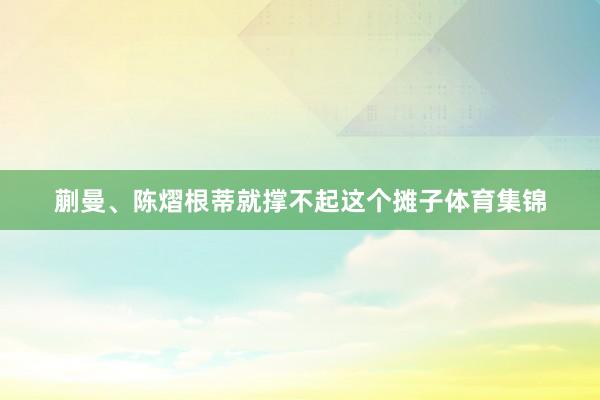 蒯曼、陈熠根蒂就撑不起这个摊子体育集锦