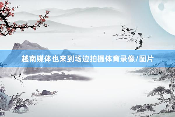 越南媒体也来到场边拍摄体育录像/图片