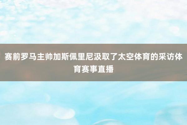 赛前罗马主帅加斯佩里尼汲取了太空体育的采访体育赛事直播