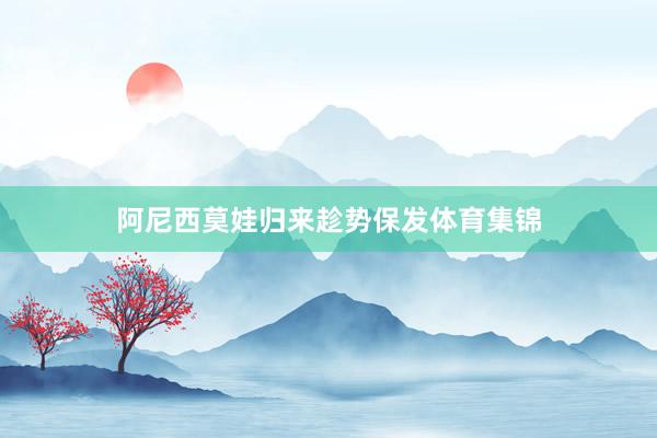 阿尼西莫娃归来趁势保发体育集锦