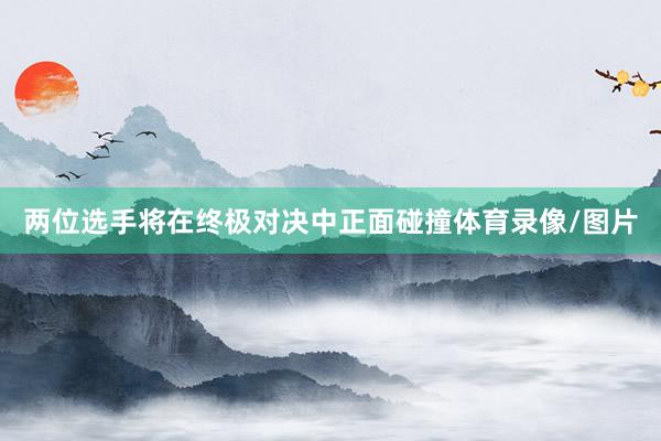 两位选手将在终极对决中正面碰撞体育录像/图片