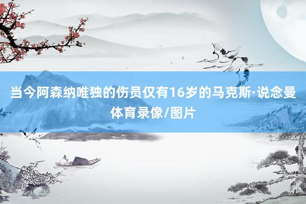 当今阿森纳唯独的伤员仅有16岁的马克斯·说念曼体育录像/图片