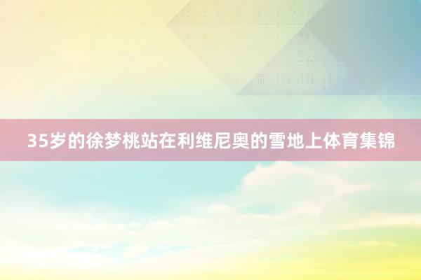 35岁的徐梦桃站在利维尼奥的雪地上体育集锦