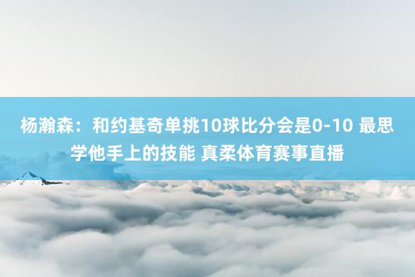杨瀚森：和约基奇单挑10球比分会是0-10 最思学他手上的技能 真柔体育赛事直播
