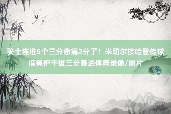 骑士连进5个三分悲痛2分了!米切尔接哈登传球借掩护干拔三分轰进体育录像/图片
