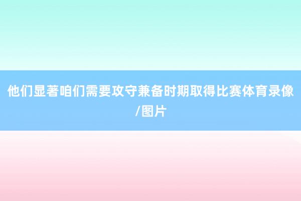 他们显著咱们需要攻守兼备时期取得比赛体育录像/图片