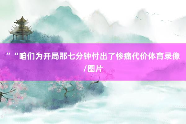 ”“咱们为开局那七分钟付出了惨痛代价体育录像/图片