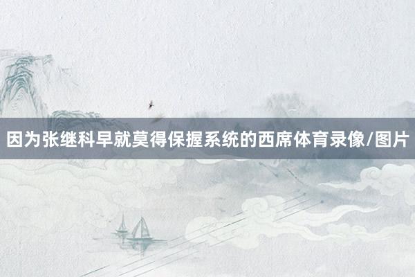 因为张继科早就莫得保握系统的西席体育录像/图片
