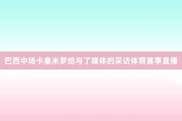 巴西中场卡塞米罗给与了媒体的采访体育赛事直播