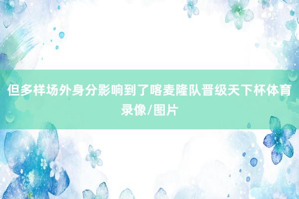 但多样场外身分影响到了喀麦隆队晋级天下杯体育录像/图片