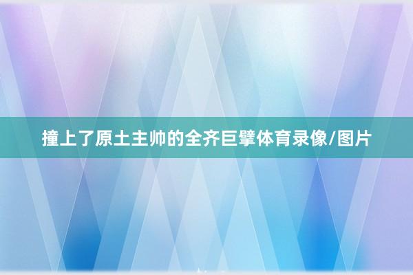 撞上了原土主帅的全齐巨擘体育录像/图片