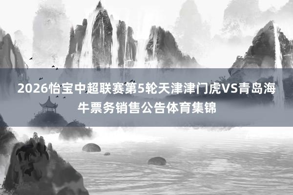 2026怡宝中超联赛第5轮天津津门虎VS青岛海牛票务销售公告体育集锦
