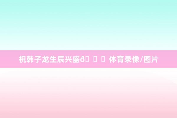 祝韩子龙生辰兴盛🎂体育录像/图片