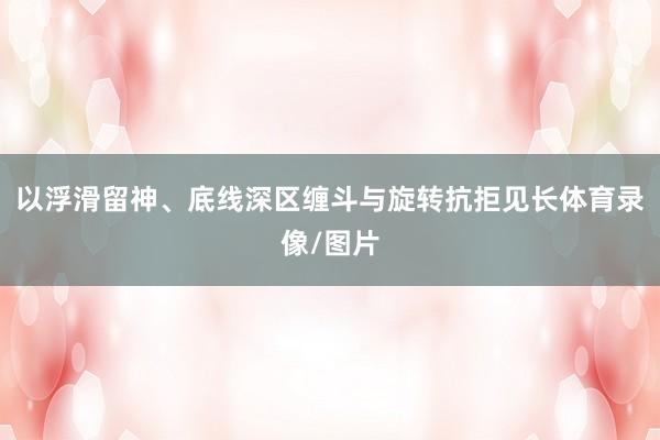以浮滑留神、底线深区缠斗与旋转抗拒见长体育录像/图片