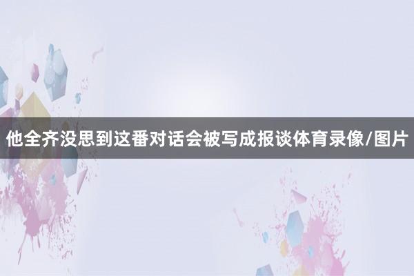 他全齐没思到这番对话会被写成报谈体育录像/图片