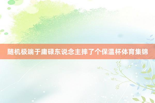 随机极端于庸碌东说念主摔了个保温杯体育集锦