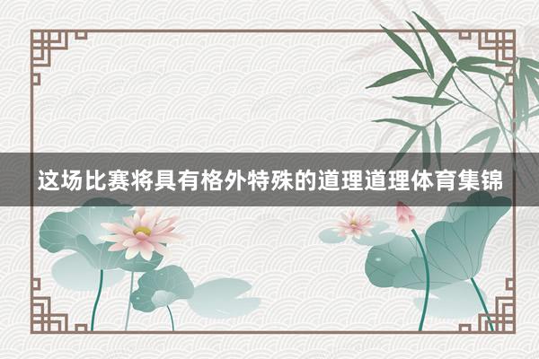 这场比赛将具有格外特殊的道理道理体育集锦