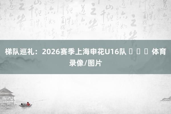 梯队巡礼：2026赛季上海申花U16队 ​​​体育录像/图片