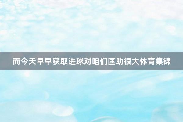 而今天早早获取进球对咱们匡助很大体育集锦
