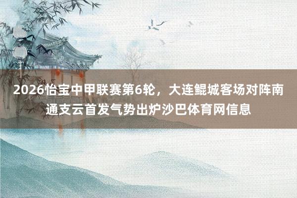 2026怡宝中甲联赛第6轮，大连鲲城客场对阵南通支云首发气势出炉沙巴体育网信息