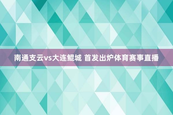 南通支云vs大连鲲城 首发出炉体育赛事直播
