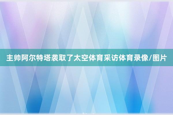 主帅阿尔特塔袭取了太空体育采访体育录像/图片