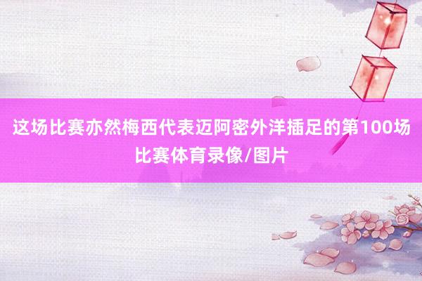 这场比赛亦然梅西代表迈阿密外洋插足的第100场比赛体育录像/图片