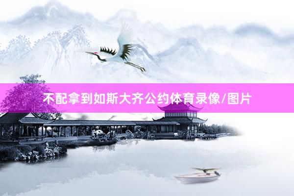不配拿到如斯大齐公约体育录像/图片