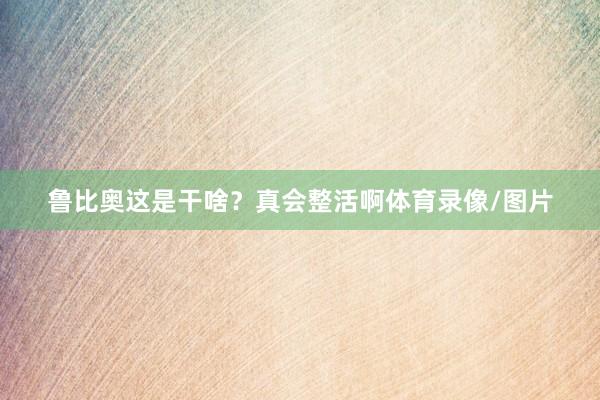 鲁比奥这是干啥？真会整活啊体育录像/图片