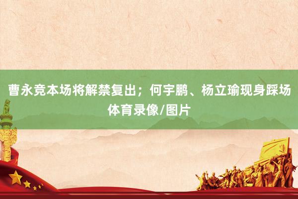 曹永竞本场将解禁复出；何宇鹏、杨立瑜现身踩场体育录像/图片